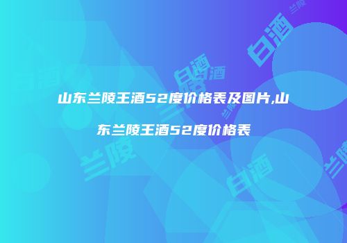 山东兰陵王酒52度价格表及图片,山东兰陵王酒52度价格表