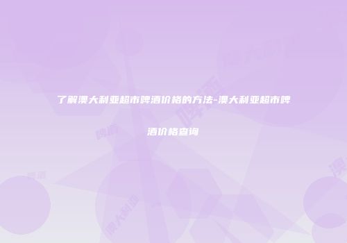 了解澳大利亚超市啤酒价格的方法-澳大利亚超市啤酒价格查询