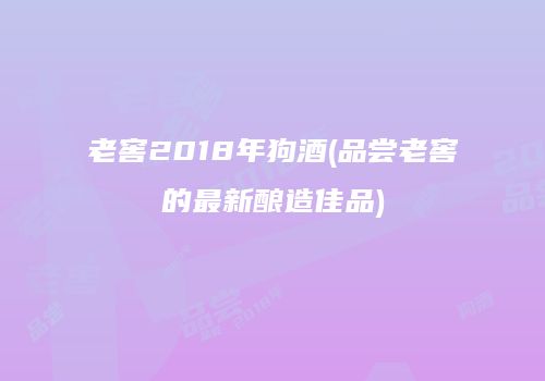 老窖2018年狗酒(品尝老窖的最新酿造佳品)