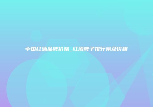 中国红酒品牌价格_红酒牌子排行榜及价格
