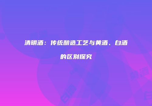 清明酒：传统酿造工艺与黄酒、白酒的区别探究