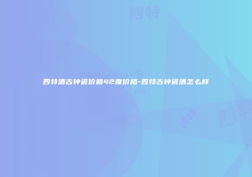 四特酒古钟瓷价格42度价格-四特古钟瓷酒怎么样