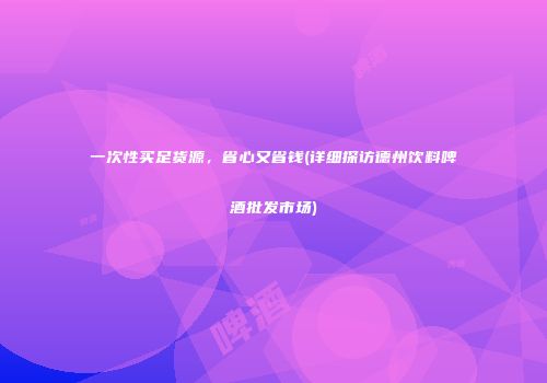 一次性买足货源，省心又省钱(详细探访德州饮料啤酒批发市场)