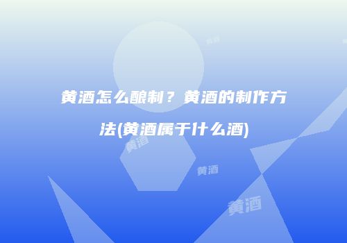 黄酒怎么酿制？黄酒的制作方法(黄酒属于什么酒)