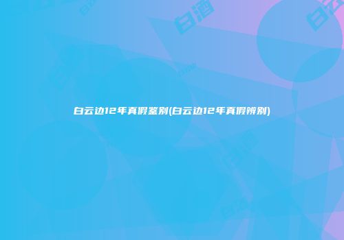 白云边12年真假鉴别(白云边12年真假辨别)