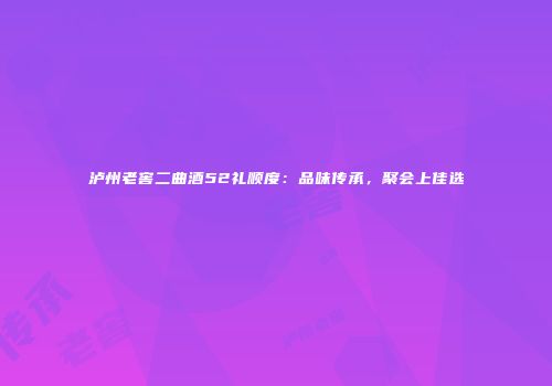 泸州老窖二曲酒52礼顺度：品味传承，聚会上佳选