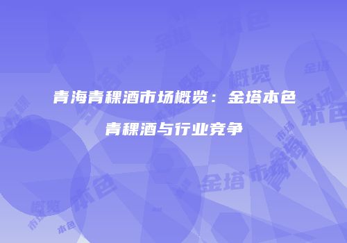 青海青稞酒市场概览：金塔本色青稞酒与行业竞争