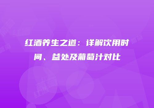 红酒养生之道：详解饮用时间、益处及葡萄汁对比