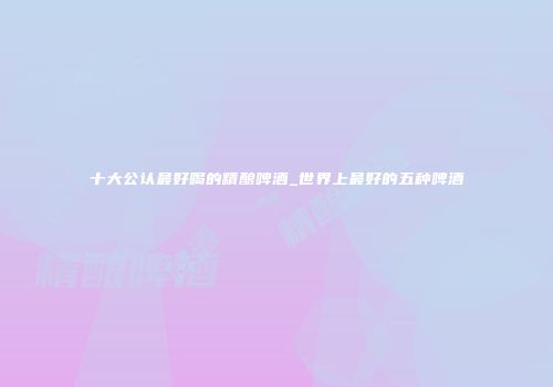 十大公认最好喝的精酿啤酒_世界上最好的五种啤酒