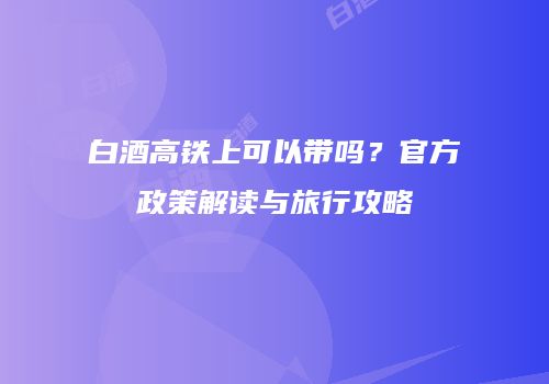 白酒高铁上可以带吗？官方政策解读与旅行攻略