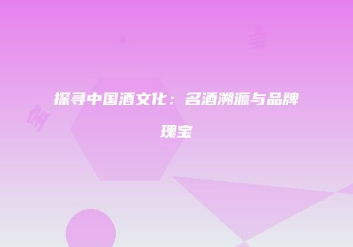 探寻中国酒文化：名酒溯源与品牌瑰宝