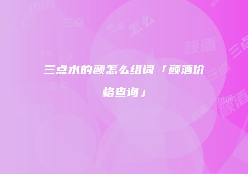 三点水的颜怎么组词「颜酒价格查询」