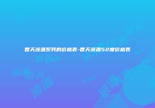 香天液酒系列的价格表-香天液酒52度价格表