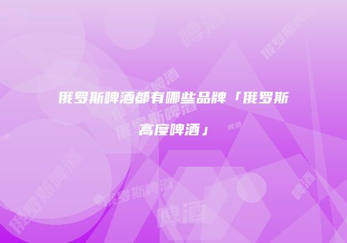 俄罗斯啤酒都有哪些品牌「俄罗斯高度啤酒」