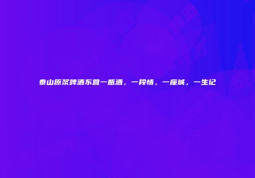 泰山原浆啤酒东营一瓶酒，一段情，一座城，一生记