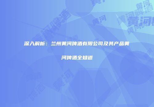 深入解析：兰州黄河啤酒有限公司及其产品黄河啤酒全知道