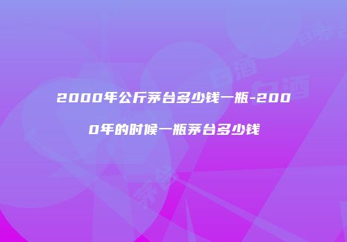 2000年公斤茅台多少钱一瓶-2000年的时候一瓶茅台多少钱