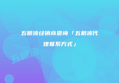 五粮液经销商查询「五粮液代理联系方式」