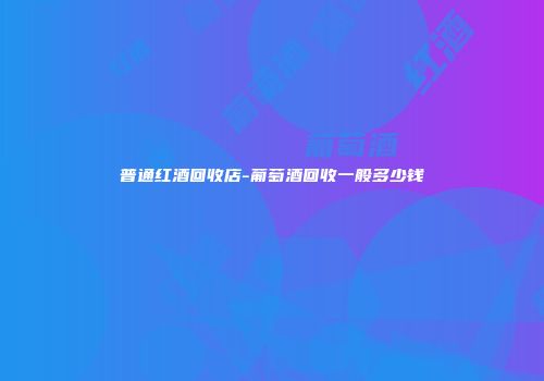普通红酒回收店-葡萄酒回收一般多少钱