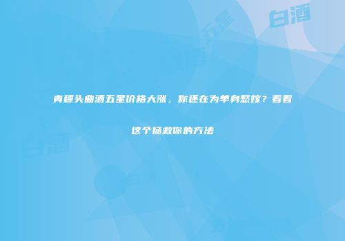 青稞头曲酒五星价格大涨，你还在为单身愁嫁？看看这个拯救你的方法