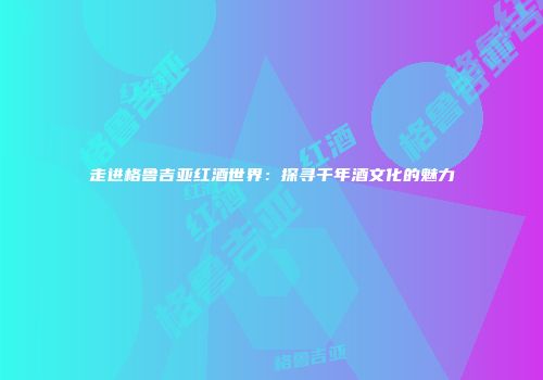 走进格鲁吉亚红酒世界：探寻千年酒文化的魅力