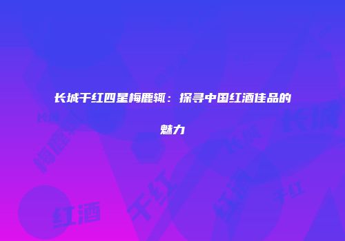 长城干红四星梅鹿辄：探寻中国红酒佳品的魅力