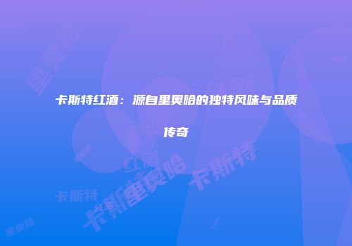 卡斯特红酒：源自里奥哈的独特风味与品质传奇