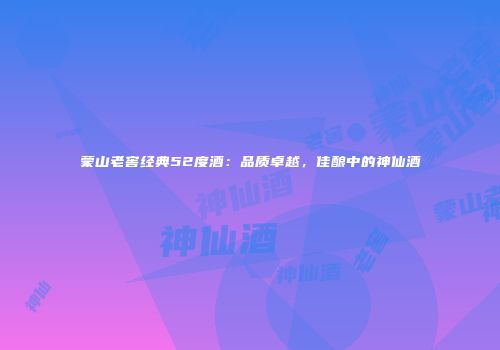 蒙山老窖经典52度酒：品质卓越，佳酿中的神仙酒