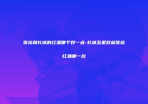 张裕和长城的红酒哪个好一点-长城五星对标张裕红酒哪一款