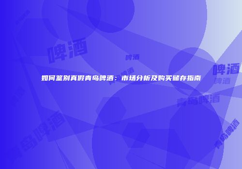 如何鉴别真假青岛啤酒：市场分析及购买储存指南