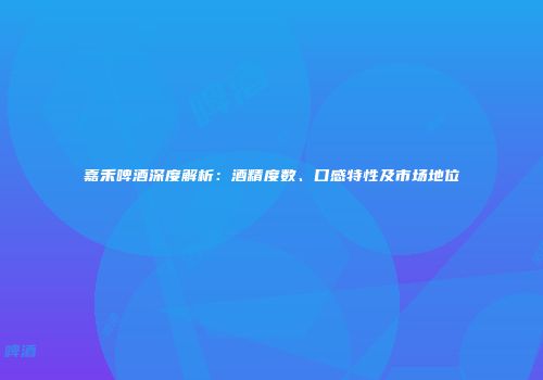 嘉禾啤酒深度解析：酒精度数、口感特性及市场地位