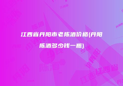 江西省丹阳市老陈酒价格(丹阳陈酒多少钱一瓶)