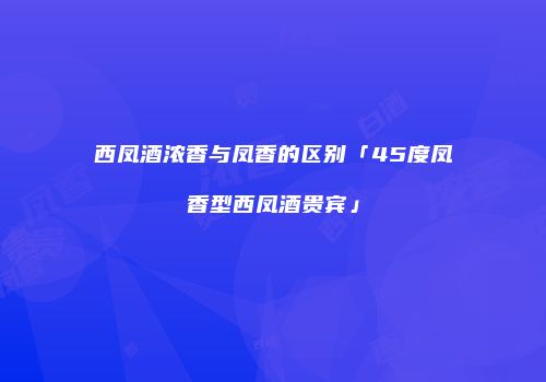 西凤酒浓香与凤香的区别「45度凤香型西凤酒贵宾」