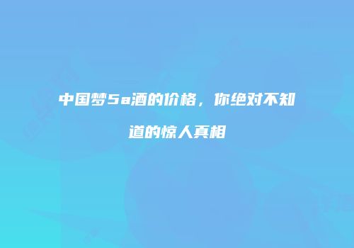 中国梦5a酒的价格，你绝对不知道的惊人真相