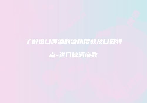 了解进口啤酒的酒精度数及口感特点-进口啤酒度数