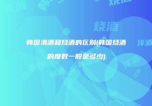 韩国清酒和烧酒的区别(韩国烧酒的度数一般是多少)