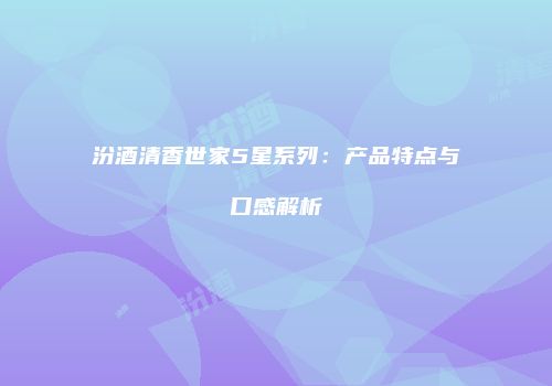 汾酒清香世家5星系列：产品特点与口感解析