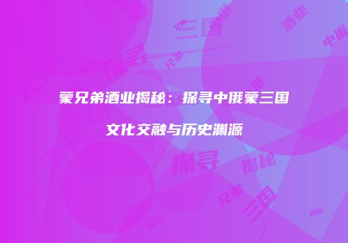 蒙兄弟酒业揭秘：探寻中俄蒙三国文化交融与历史渊源