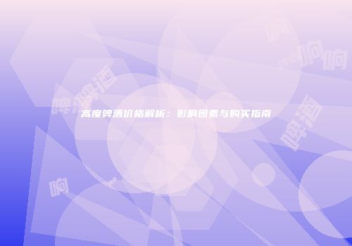 高度啤酒价格解析：影响因素与购买指南