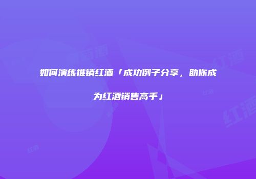 如何演练推销红酒「成功例子分享，助你成为红酒销售高手」