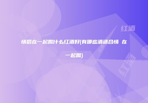 情侣在一起喝什么红酒好(有哪些酒适合情侶在一起喝)