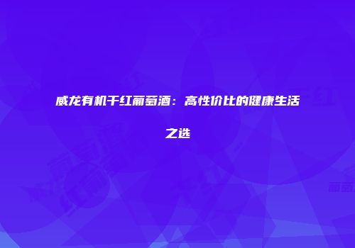 威龙有机干红葡萄酒：高性价比的健康生活之选