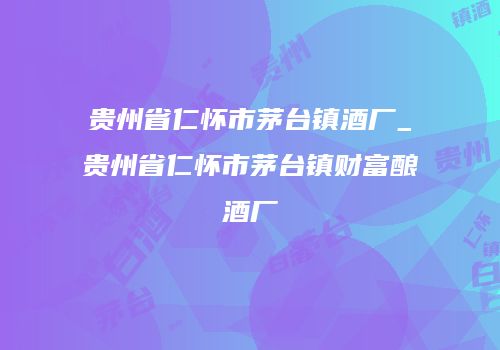 贵州省仁怀市茅台镇酒厂_贵州省仁怀市茅台镇财富酿酒厂