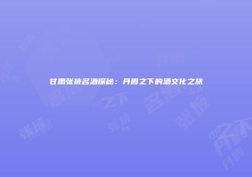 甘肃张掖名酒探秘：丹霞之下的酒文化之旅