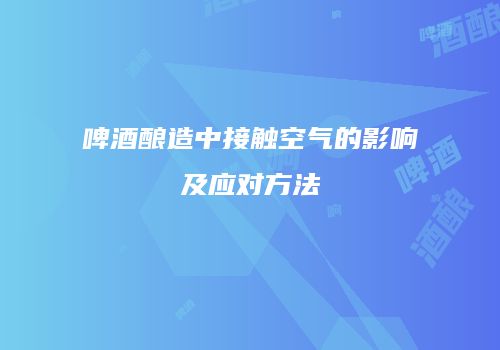 啤酒酿造中接触空气的影响及应对方法