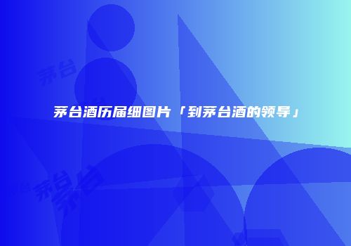茅台酒历届细图片「到茅台酒的领导」