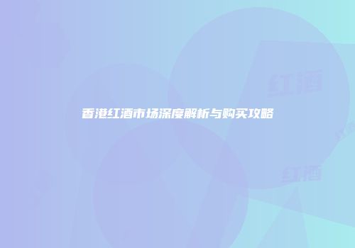 香港红酒市场深度解析与购买攻略