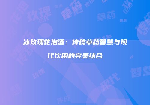 冰玖瑰花泡酒：传统草药智慧与现代饮用的完美结合
