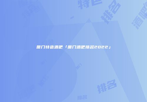 厦门特色酒吧「厦门酒吧排名2022」