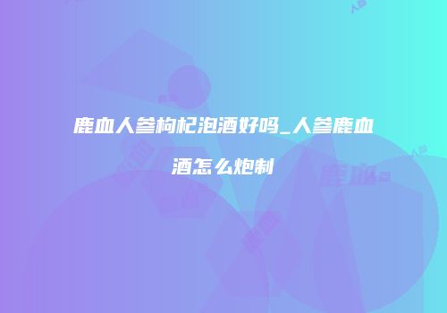 鹿血人参枸杞泡酒好吗_人参鹿血酒怎么炮制